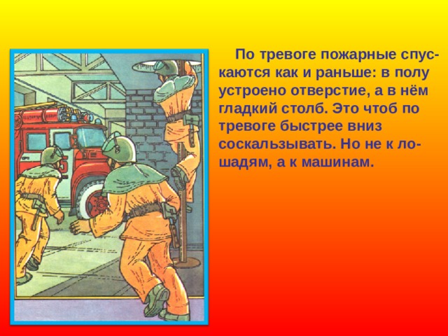  По тревоге пожарные спус-  каются как и раньше: в полу  устроено отверстие, а в нём  гладкий столб. Это чтоб по  тревоге быстрее вниз  соскальзывать. Но не к ло-  шадям, а к машинам. 