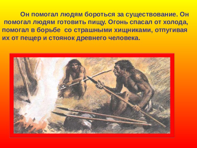  Он помогал людям бороться за существование. Он  помогал людям готовить пищу. Огонь спасал от холода, помогал в борьбе со страшными хищниками, отпугивая их от пещер и стоянок древнего человека. 