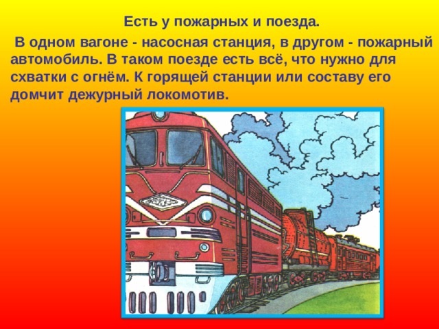 Есть у пожарных и поезда.  В одном вагоне - насосная станция, в другом - пожарный  автомобиль. В таком поезде есть всё, что нужно для  схватки с огнём. К горящей станции или составу его  домчит дежурный локомотив. 
