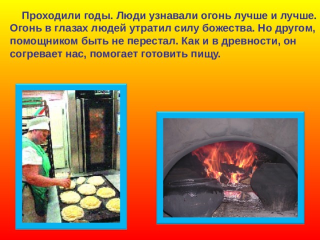  Проходили годы. Люди узнавали огонь лучше и лучше. Огонь в глазах людей утратил силу божества. Но другом, помощником быть не перестал. Как и в древности, он согревает нас, помогает готовить пищу. 