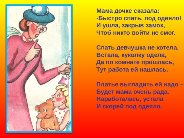 Мама дочке сказала: -Быстро спать, под одеяло! И ушла, закрыв замок, Чтоб никто войти не смог.  Спать девчушка не хотела. Встала, куколку одела, Да по комнате прошлась, Тут работа ей нашлась.  Платье выгладить ей надо – Будет мама очень рада. Наработалась, устала И скорей под одеяло. 
