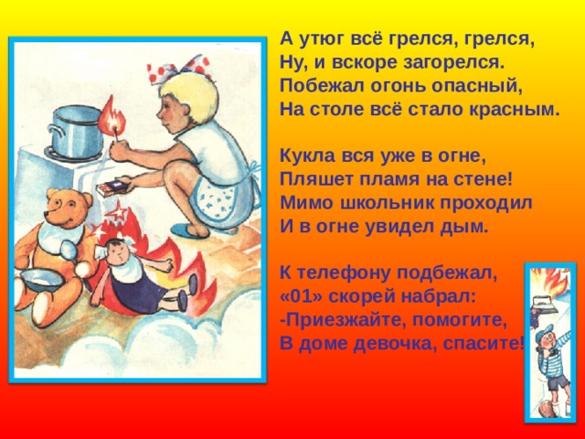 А утюг всё грелся, грелся, Ну, и вскоре загорелся. Побежал огонь опасный, На столе всё стало красным.  Кукла вся уже в огне, Пляшет пламя на стене! Мимо школьник проходил И в огне увидел дым.  К телефону подбежал, «01» скорей набрал: -Приезжайте, помогите, В доме девочка, спасите!   