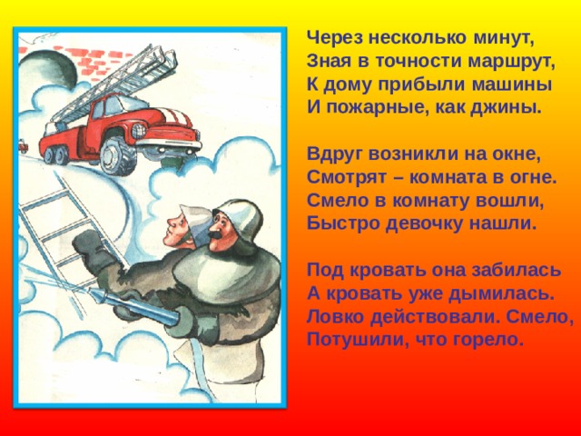 Через несколько минут, Зная в точности маршрут, К дому прибыли машины И пожарные, как джины.  Вдруг возникли на окне, Смотрят – комната в огне. Смело в комнату вошли, Быстро девочку нашли.  Под кровать она забилась А кровать уже дымилась. Ловко действовали. Смело, Потушили, что горело. 