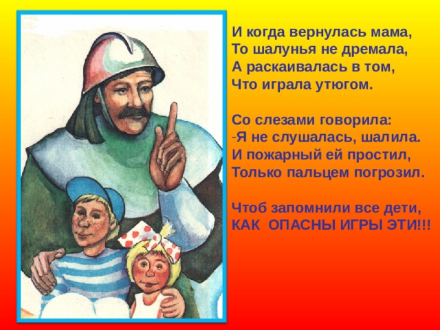 И когда вернулась мама, То шалунья не дремала, А раскаивалась в том, Что играла утюгом.  Со слезами говорила: Я не слушалась, шалила. И пожарный ей простил, Только пальцем погрозил.  Чтоб запомнили все дети, КАК ОПАСНЫ ИГРЫ ЭТИ!!! 