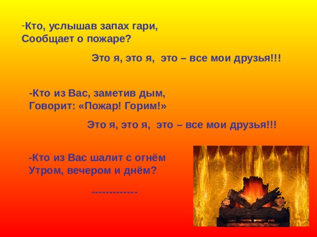 Кто, услышав запах гари, Сообщает о пожаре? Это я, это я, это – все мои друзья!!! -Кто из Вас, заметив дым, Говорит: «Пожар! Горим!» Это я, это я, это – все мои друзья!!! -Кто из Вас шалит с огнём Утром, вечером и днём? ------------- 