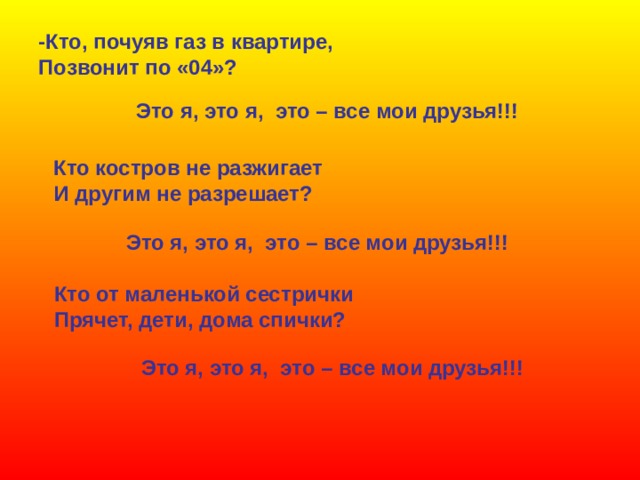 -Кто, почуяв газ в квартире, Позвонит по «04»? Это я, это я, это – все мои друзья!!! Кто костров не разжигает И другим не разрешает? Это я, это я, это – все мои друзья!!! Кто от маленькой сестрички Прячет, дети, дома спички? Это я, это я, это – все мои друзья!!! 