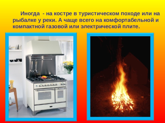  Иногда - на костре в туристическом походе или на рыбалке у реки. А чаще всего на комфортабельной и компактной газовой или электрической плите. 