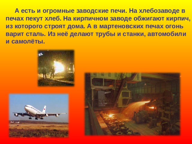  А есть и огромные заводские печи. На хлебозаводе в печах пекут хлеб. На кирпичном заводе обжигают кирпич, из которого строят дома. А в мартеновских печах огонь варит сталь. Из неё делают трубы и станки, автомобили и самолёты.  