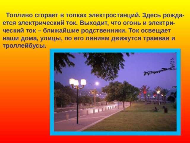  Топливо сгорает в топках электростанций. Здесь рожда- ется электрический ток. Выходит, что огонь и электри- ческий ток – ближайшие родственники. Ток освещает наши дома, улицы, по его линиям движутся трамваи и троллейбусы. 