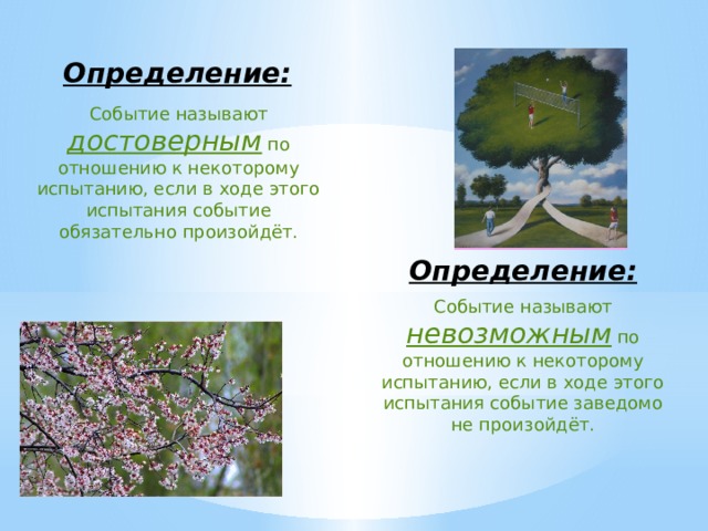   Определение: Событие называют достоверным по отношению к некоторому испытанию, если в ходе этого испытания событие обязательно произойдёт. Определение: Событие называют невозможным по отношению к некоторому испытанию, если в ходе этого испытания событие заведомо не произойдёт. 