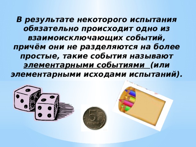 В результате некоторого испытания обязательно происходит одно из взаимоисключающих событий, причём они не разделяются на более простые, такие события называют элементарными событиями (или элементарными исходами испытаний). 