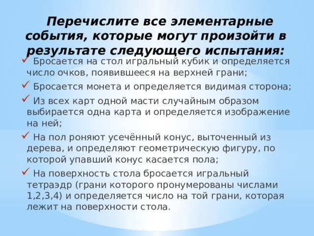  Перечислите все элементарные события, которые могут произойти в результате следующего испытания:  Бросается на стол игральный кубик и определяется число очков, появившееся на верхней грани;  Бросается монета и определяется видимая сторона;  Из всех карт одной масти случайным образом выбирается одна карта и определяется изображение на ней;  На пол роняют усечённый конус, выточенный из дерева, и определяют геометрическую фигуру, по которой упавший конус касается пола;  На поверхность стола бросается игральный тетраэдр (грани которого пронумерованы числами 1,2,3,4) и определяется число на той грани, которая лежит на поверхности стола. 
