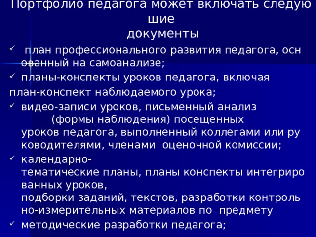 Портфолио педагога может включать следующие   документы   план профессионального развития педагога, основанный на самоанализе;  планы‐конспекты уроков педагога, включая  план‐конспект наблюдаемого урока;    видео‐записи уроков, письменный анализ  (формы наблюдения) посещенных  уроков педагога, выполненный коллегами или руководителями, членами  оценочной комиссии;  календарно‐тематические планы, планы конспекты интегрированных уроков,  подборки заданий, текстов, разработки контрольно‐измерительных материалов по  предмету методические разработки педагога;    