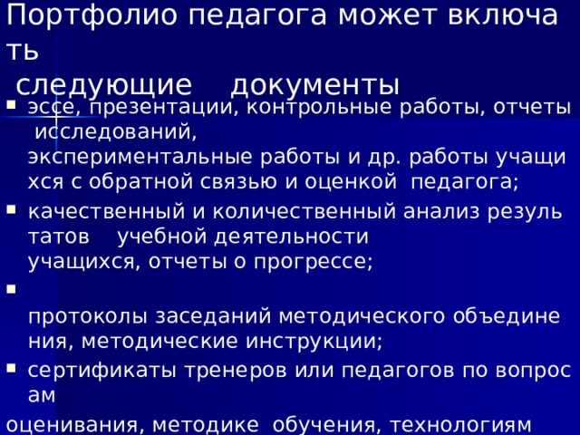 Портфолио педагога может включать   следующие документы эссе, презентации, контрольные работы, отчеты исследований,  экспериментальные работы и др. работы учащихся с обратной связью и оценкой  педагога;  качественный и количественный анализ результатов  учебной деятельности  учащихся, отчеты о прогрессе;   протоколы заседаний методического объединения, методические инструкции;  сертификаты тренеров или педагогов по вопросам  оценивания, методике  обучения, технологиям компетентностного обучения;   