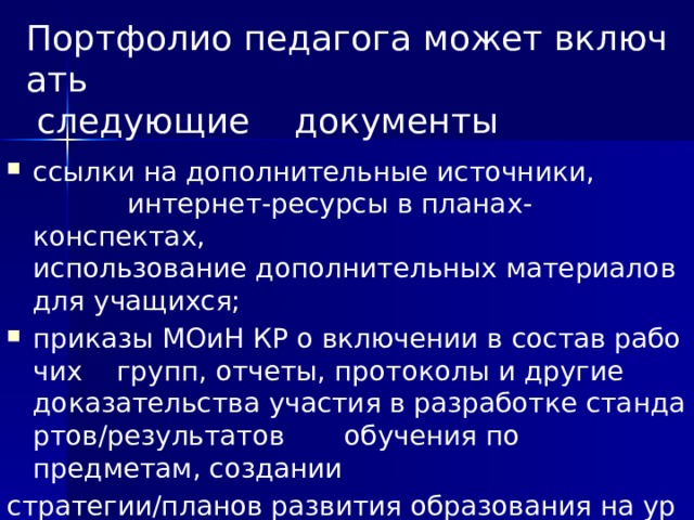 Портфолио педагога может включать   следующие документы ссылки на дополнительные источники,  интернет‐ресурсы в планах‐конспектах,  использование дополнительных материалов для учащихся;  приказы МОиН КР о включении в состав рабочих  групп, отчеты, протоколы и другие  доказательства участия в разработке стандартов/результатов  обучения по  предметам, создании  стратегии/планов развития образования на уровне  района,  города, региона, страны.  