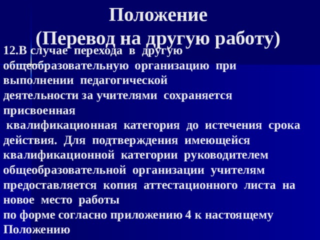  Положение  (Перевод на другую работу) 12.В случае  перехода  в  другую  общеобразовательную  организацию  при  выполнении  педагогической  деятельности за учителями  сохраняется  присвоенная   квалификационная  категория  до  истечения  срока  действия.  Для  подтверждения  имеющейся  квалификационной  категории  руководителем  общеобразовательной  организации  учителям  предоставляется  копия  аттестационного  листа  на  новое  место  работы  по форме согласно приложению 4 к настоящему  Положению 