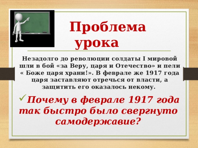  Проблема урока Незадолго до революции солдаты I мировой шли в бой «за Веру, царя и Отечество» и пели « Боже царя храни!». В феврале же 1917 года царя заставляют отречься от власти, а защитить его оказалось некому. Почему в феврале 1917 года так быстро было свергнуто  самодержавие? 