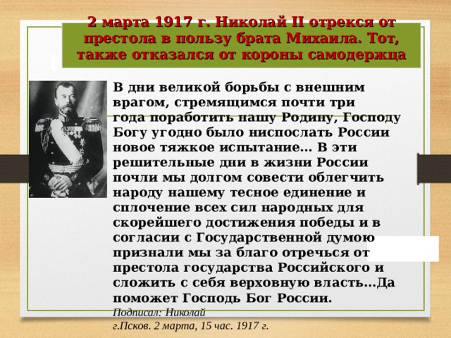 2 марта 1917 г. Николай II отрекся от престола в пользу брата Михаила. Тот, также отказался от короны самодержца   В дни великой борьбы с внешним врагом, стремящимся почти три года поработить нашу Родину, Господу Богу угодно было ниспослать России новое тяжкое испытание… В эти решительные дни в жизни России почли мы долгом совести облегчить народу нашему тесное единение и сплочение всех сил народных для скорейшего достижения победы и в согласии с Государственной думою признали мы за благо отречься от престола государства Российского и сложить с себя верховную власть…Да поможет Господь Бог России. Подписал: Николай г.Псков. 2 марта, 15 час. 1917 г. 