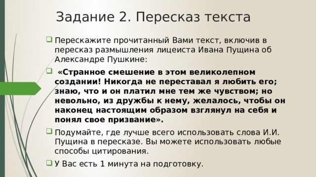 Задание 2. Пересказ текста Перескажите прочитанный Вами текст, включив в пересказ размышления лицеиста Ивана Пущина об Александре Пушкине:  «Странное смешение в этом великолепном создании! Никогда не переставал я любить его; знаю, что и он платил мне тем же чувством; но невольно, из дружбы к нему, желалось, чтобы он наконец настоящим образом взглянул на себя и понял свое призвание». Подумайте, где лучше всего использовать слова И.И. Пущина в пересказе. Вы можете использовать любые способы цитирования. У Вас есть 1 минута на подготовку. 
