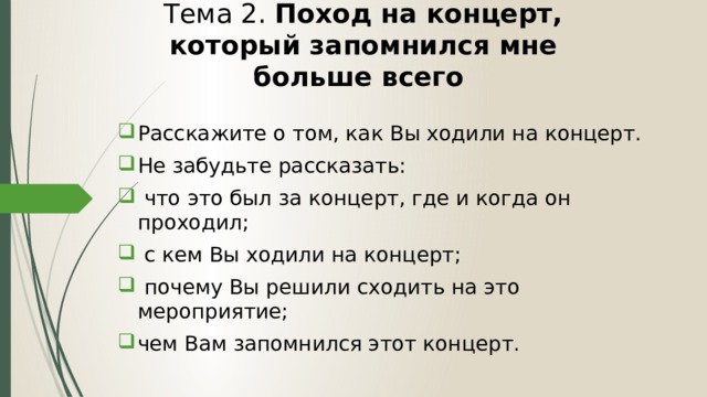 Тема 2. Поход на концерт, который запомнился мне больше всего Расскажите о том, как Вы ходили на концерт. Не забудьте рассказать:  что это был за концерт, где и когда он проходил;  с кем Вы ходили на концерт;  почему Вы решили сходить на это мероприятие; чем Вам запомнился этот концерт. 
