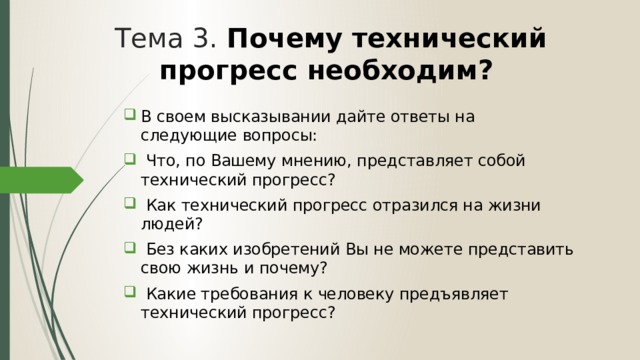 Тема 3. Почему технический прогресс необходим? В своем высказывании дайте ответы на следующие вопросы:  Что, по Вашему мнению, представляет собой технический прогресс?  Как технический прогресс отразился на жизни людей?  Без каких изобретений Вы не можете представить свою жизнь и почему?  Какие требования к человеку предъявляет технический прогресс? 