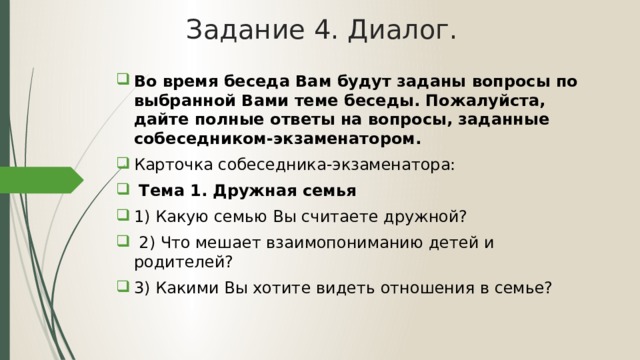 Задание 4. Диалог. Во время беседа Вам будут заданы вопросы по выбранной Вами теме беседы. Пожалуйста, дайте полные ответы на вопросы, заданные собеседником-экзаменатором. Карточка собеседника-экзаменатора:  Тема 1. Дружная семья 1) Какую семью Вы считаете дружной?  2) Что мешает взаимопониманию детей и родителей? 3) Какими Вы хотите видеть отношения в семье? 