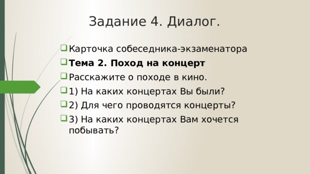 Задание 4. Диалог. Карточка собеседника-экзаменатора Тема 2. Поход на концерт Расскажите о походе в кино. 1) На каких концертах Вы были? 2) Для чего проводятся концерты? 3) На каких концертах Вам хочется побывать? 