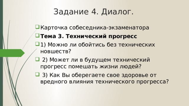 Задание 4. Диалог. Карточка собеседника-экзаменатора Тема 3. Технический прогресс 1) Можно ли обойтись без технических новшеств?  2) Может ли в будущем технический прогресс помешать жизни людей?  3) Как Вы оберегаете свое здоровье от вредного влияния технического прогресса? 