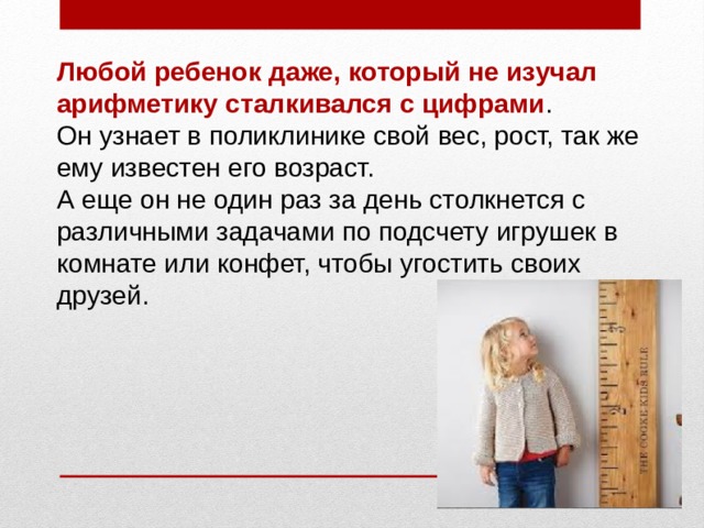 Любой ребенок даже, который не изучал арифметику сталкивался с цифрами . Он узнает в поликлинике свой вес, рост, так же ему известен его возраст. А еще он не один раз за день столкнется с различными задачами по подсчету игрушек в комнате или конфет, чтобы угостить своих друзей. 