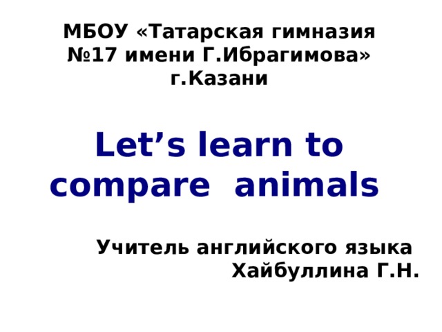 МБОУ «Татарская гимназия №17 имени Г.Ибрагимова» г.Казани Let’s learn to compare animals  Учитель английского языка  Хайбуллина Г.Н. 