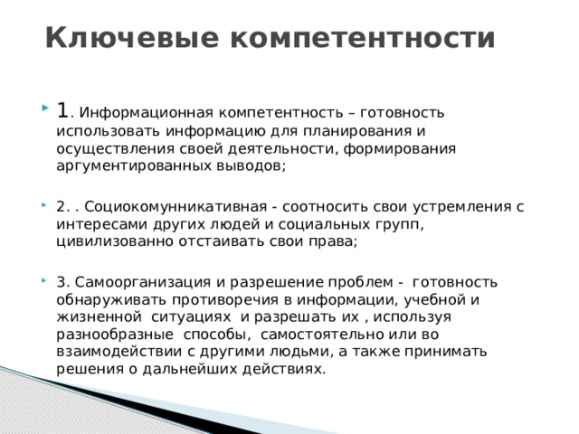 Ключевые компетентности 1 . Информационная компетентность – готовность использовать информацию для планирования и осуществления своей деятельности, формирования аргументированных выводов; 2. . Социокомунникативная - соотносить свои устремления с интересами других людей и социальных групп, цивилизованно отстаивать свои права; 3. Самоорганизация и разрешение проблем - готовность обнаруживать противоречия в информации, учебной и жизненной ситуациях и разрешать их , используя разнообразные способы, самостоятельно или во взаимодействии с другими людьми, а также принимать решения о дальнейших действиях. 