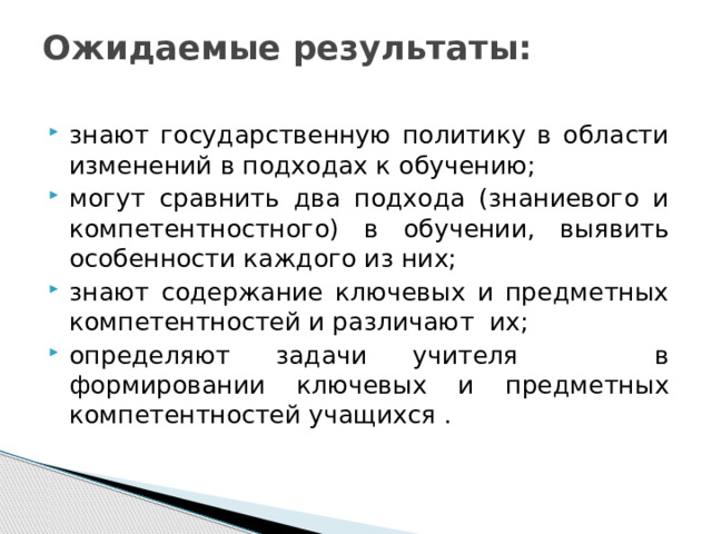 Ожидаемые результаты:   знают государственную политику в области изменений в подходах к обучению; могут сравнить два подхода (знаниевого и компетентностного) в обучении, выявить особенности каждого из них; знают содержание ключевых и предметных компетентностей и различают их; определяют задачи учителя в формировании ключевых и предметных компетентностей учащихся . 