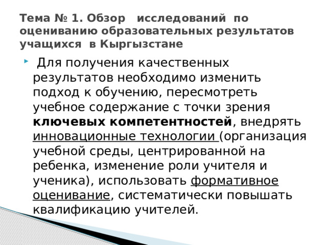 Тема № 1. Обзор исследований по оцениванию образовательных результатов учащихся в Кыргызстане  Для получения качественных результатов необходимо изменить подход к обучению, пересмотреть учебное содержание с точки зрения ключевых компетентностей , внедрять инновационные технологии (организация учебной среды, центрированной на ребенка, изменение роли учителя и ученика), использовать формативное оценивание , систематически повышать квалификацию учителей. 