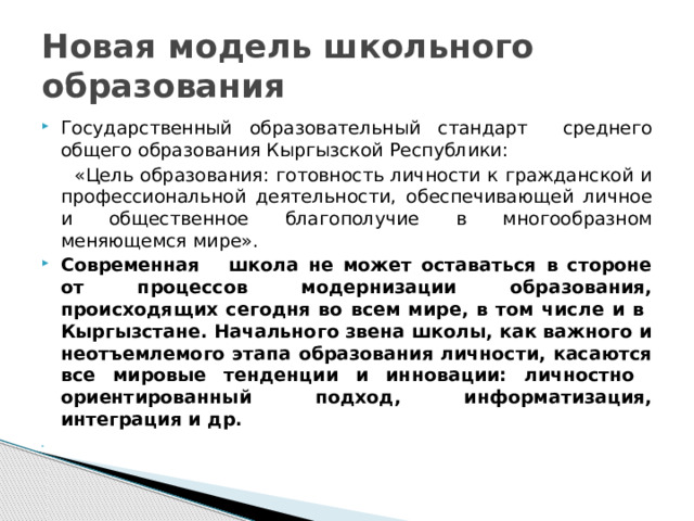 Новая модель школьного образования Государственный образовательный стандарт среднего общего образования Кыргызской Республики:  «Цель образования: готовность личности к гражданской и профессиональной деятельности, обеспечивающей личное и общественное благополучие в многообразном меняющемся мире». Современная школа не может оставаться в стороне от процессов модернизации образования, происходящих сегодня во всем мире, в том числе и в Кыргызстане. Начального звена школы, как важного и неотъемлемого этапа образования личности, касаются все мировые тенденции и инновации: личностно ориентированный подход, информатизация, интеграция и др.   