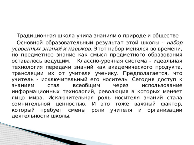 Традиционная школа учила знаниям о природе и обществе Основной образовательный результат этой школы - набор усвоенных знаний и навыков . Этот набор менялся во времени, но предметное знание как смысл предметного образования оставалось ведущим. Классно-урочная система - идеальная технология передачи знаний как академического продукта, трансляции их от учителя ученику. Предполагается, что учитель - исключительный его носитель. Сегодня доступ к знаниям стал всеобщим через использование информационных технологий, революция в которых меняет лицо мира. Исключительная роль носителя знаний стала сомнительной ценностью. И это тоже важный фактор, который требует смены роли учителя и организации деятельности школы. 