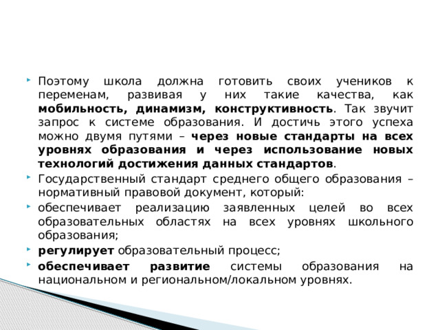 Поэтому школа должна готовить своих учеников к переменам, развивая у них такие качества, как мобильность, динамизм, конструктивность . Так звучит запрос к системе образования. И достичь этого успеха можно двумя путями – через новые стандарты на всех уровнях образования и через использование новых технологий достижения данных стандартов .   Государственный стандарт среднего общего образования – нормативный правовой документ, который: обеспечивает реализацию заявленных целей во всех образовательных областях на всех уровнях школьного образования; регулирует образовательный процесс; обеспечивает развитие системы образования на национальном и региональном/локальном уровнях. 