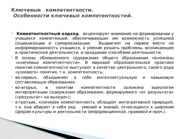 Ключевые компетентности.  Особенности ключевых компетентностей.    Компетентностный подход акцентирует внимание на формировании у учащихся компетенций, обеспечивающих им возможность успешной социализации и самореализации. Выдвигает на первое место не информированность учащихся, а умение решать проблемы, возникающие в практической деятельности, и овладение способами деятельности. В основу обновленного содержания общего образования положены «ключевые компетентности». В мировой образовательной  практике понятие компетентности выступает в качестве центрального, своего рода «узлового» понятия, т.к. компетентность; во-первых, объединяет в себе интеллектуальную и навыковую составляющую образования; во-вторых, в понятии компетентности заложена идеология интерпретации содержания образования, формируемого «от результата» («результат» на выходе»); в-третьих, ключевая компетентность обладает интегративной природой, т.к. она вбирает в себя ряд умений и знаний, относящихся к широким сферам культуры и деятельности (информационной, правовой и проч.). 
