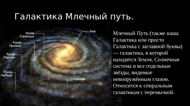 Галактика Млечный путь. Млечный Путь (также наша Галактика или просто Галактика с заглавной буквы) — галактика, в которой находятся Земля, Солнечная система и все отдельные звёзды, видимые невооружённым глазом. Относится к спиральным галактикам с перемычкой. 