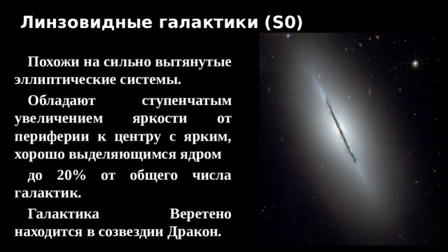 Линзовидные галактики (S0) Похожи на сильно вытянутые эллиптические системы. Обладают ступенчатым увеличением яркости от периферии к центру с ярким, хорошо выделяющимся ядром до 20% от общего числа галактик. Галактика Веретено находится в созвездии Дракон.  