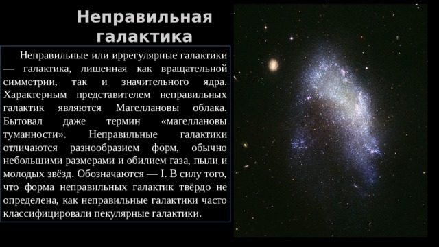 Неправильная галактика  Неправильные или иррегулярные галактики — галактика, лишенная как вращательной симметрии, так и значительного ядра. Характерным представителем неправильных галактик являются Магеллановы облака. Бытовал даже термин «магеллановы туманности». Неправильные галактики отличаются разнообразием форм, обычно небольшими размерами и обилием газа, пыли и молодых звёзд. Обозначаются — I. В силу того, что форма неправильных галактик твёрдо не определена, как неправильные галактики часто классифицировали пекулярные галактики. 