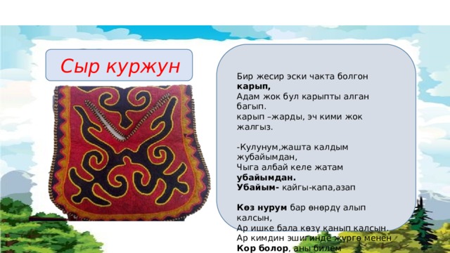  Сыр куржун Бир жесир эски чакта болгон карып, Адам жок бул карыпты алган багып. карып –жарды, эч кими жок жалгыз. -Кулунум,жашта калдым жубайымдан, Чыга албай келе жатам убайымдан. Убайым- кайгы-капа,азап Көз нурум бар өнөрдү алып калсын, Ар ишке бала көзү канып калсын. Ар кимдин эшигинде жүргө менен Кор болор , аны билем жарытпасын. Көз нуру- жалгыз уулу Кор болор- кыйналар 
