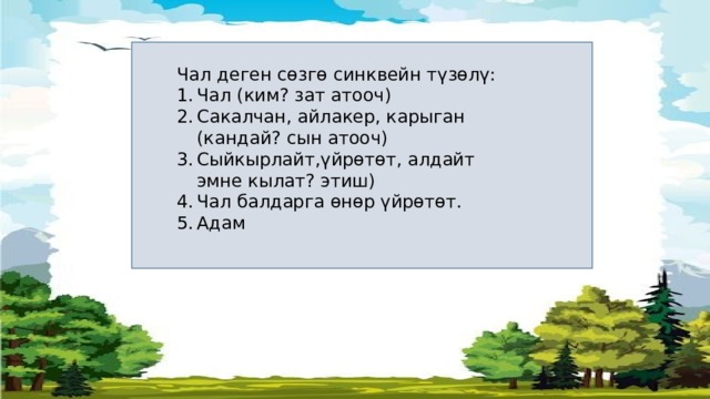 Чал деген сөзгө синквейн түзөлү: Чал (ким? зат атооч) Сакалчан, айлакер, карыган (кандай? сын атооч) Сыйкырлайт,үйрөтөт, алдайт эмне кылат? этиш) Чал балдарга өнөр үйрөтөт. Адам 