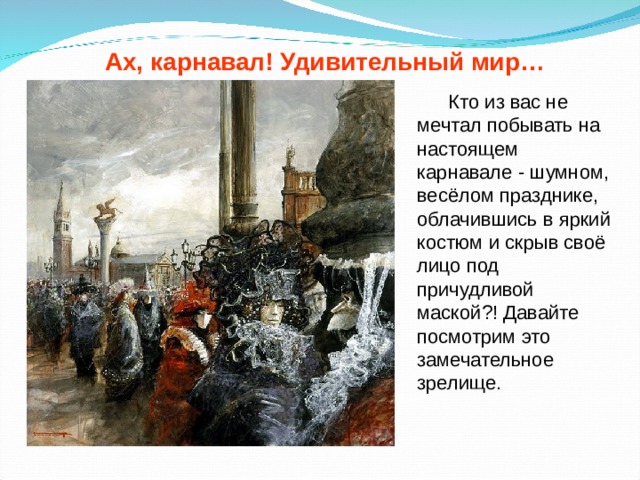 Ах, карнавал! Удивительный мир…  Кто из вас не мечтал побывать на настоящем карнавале - шумном, весёлом празднике, облачившись в яркий костюм и скрыв своё лицо под причудливой маской?! Давайте посмотрим это замечательное зрелище. 