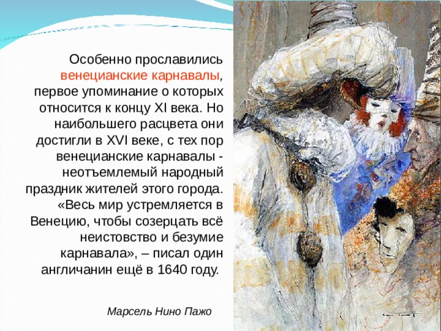 Особенно прославились венецианские карнавалы , первое упоминание о которых относится к концу XI века. Но наибольшего расцвета они достигли в XVI веке, с тех пор венецианские карнавалы - неотъемлемый народный праздник жителей этого города. «Весь мир устремляется в Венецию, чтобы созерцать всё неистовство и безумие карнавала», – писал один англичанин ещё в 1640 году. Марсель Нино Пажо 