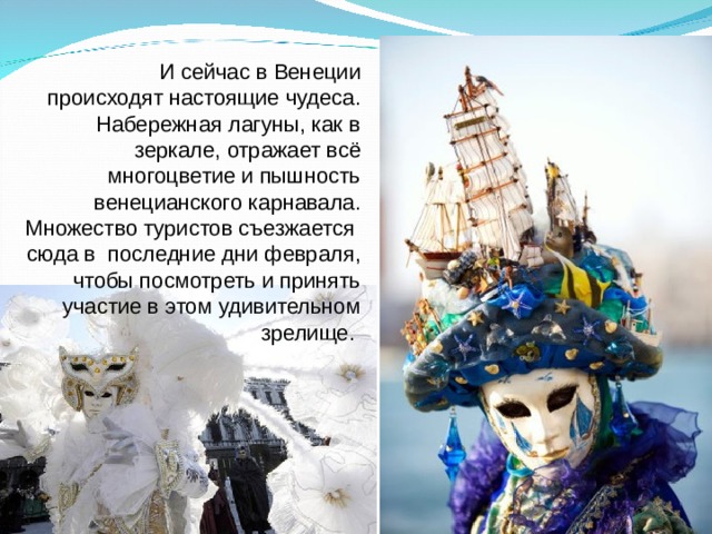 И сейчас в Венеции происходят настоящие чудеса. Набережная лагуны, как в зеркале, отражает всё многоцветие и пышность венецианского карнавала. Множество туристов съезжается сюда в последние дни февраля, чтобы посмотреть и принять участие в этом удивительном зрелище. 