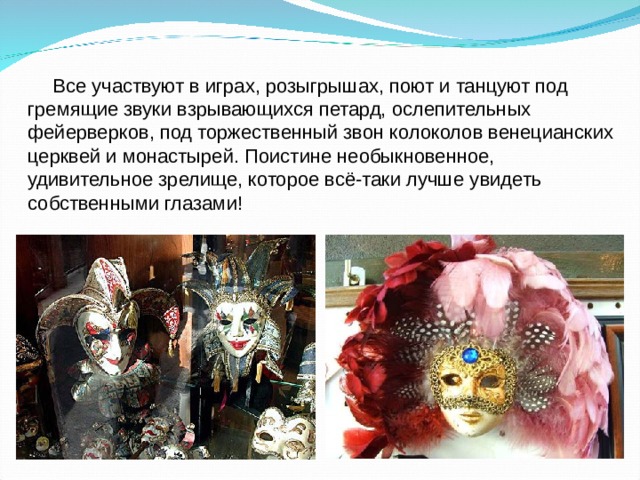 Все участвуют в играх, розыгрышах, поют и танцуют под гремящие звуки взрывающихся петард, ослепительных фейерверков, под торжественный звон колоколов венецианских церквей и монастырей. Поистине необыкновенное, удивительное зрелище, которое всё-таки лучше увидеть собственными глазами! 