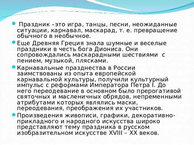 Праздник –это игра, танцы, песни, неожиданные ситуации, карнавал, маскарад, т. е. превращение обычного в необычное. Еще Древняя Греция знала шумные и веселые праздники в честь бога Диониса. Они сопровождались маскарадными шествиями с пением, музыкой, плясками. Карнавальные празднества в России заимствованы из опыта европейской карнавальной культуры, получили культурный импульс с реформами Императора Петра I. До него переодевание в основном было прерогативой святочных и масленичных обрядов, непременными атрибутами которых являлись маски, переодевания, преображения их участников. Произведения живописи, графики, декоративно-прикладного и народного искусства широко представляют тему праздника в русском изобразительном искусстве XVIII – XX веков.  