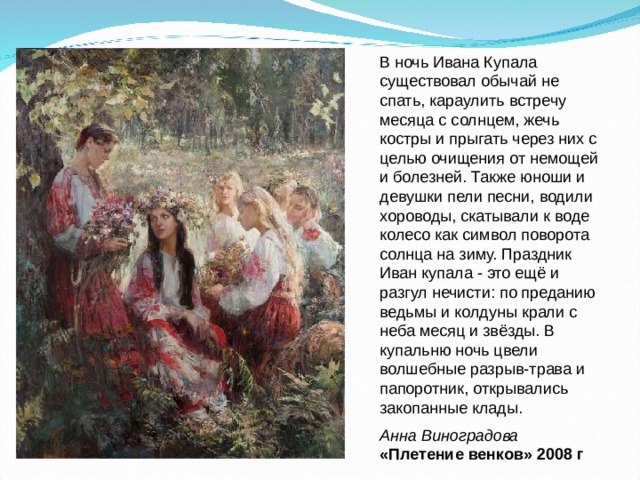В ночь Ивана Купала существовал обычай не спать, караулить встречу месяца с солнцем, жечь костры и прыгать через них с целью очищения от немощей и болезней. Также юноши и девушки пели песни, водили хороводы, скатывали к воде колесо как символ поворота солнца на зиму. Праздник Иван купала - это ещё и разгул нечисти: по преданию ведьмы и колдуны крали с неба месяц и звёзды. В купальню ночь цвели волшебные разрыв-трава и папоротник, открывались закопанные клады. Анна Виноградова «Плетение венков» 2008 г 