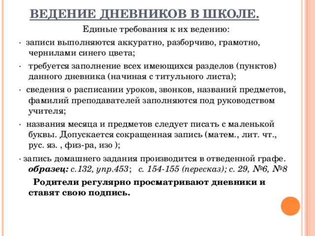 ВЕДЕНИЕ ДНЕВНИКОВ В ШКОЛЕ.   Единые требования к их ведению: ·  записи выполняются аккуратно, разборчиво, грамотно, чернилами синего цвета; ·   требуется заполнение всех имеющихся разделов (пунктов) данного дневника (начиная с титульного листа); ·  сведения о расписании уроков, звонков, названий предметов, фамилий преподавателей заполняются под руководством учителя; ·  названия месяца и предметов следует писать с маленькой буквы. Допускается сокращенная запись (матем., лит. чт., рус. яз. , физ-ра, изо ); · запись домашнего задания производится в отведенной графе. образец: с.132, упр.453 ; с. 154-155 (пересказ); с. 29, №6, №8       Родители регулярно просматривают дневники и ставят свою подпись.  