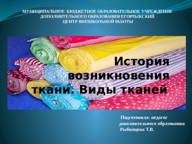 МУНИЦИПАЛЬНОЕ БЮДЖЕТНОЕ ОБРАЗОВАТЕЛЬНОЕ УЧРЕЖДЕНИЕ ДОПОЛНИТЕЛЬНОГО ОБРАЗОВАНИЯ ЕГОРЛЫКСКИЙ  ЦЕНТР ВНЕШКОЛЬНОЙ РАБОТЫ   История возникновения ткани. Виды тканей .  Подготовила: педагог дополнительного образования  Рыбинцева Т.В.    